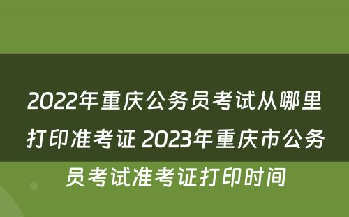 2022年重庆公务员考试从哪里打印准考证 2023年重庆市公务员考试准考证打印时间