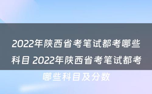 2022年陕西省考笔试都考哪些科目 2022年陕西省考笔试都考哪些科目及分数