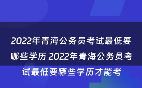 2022年青海公务员考试最低要哪些学历 2022年青海公务员考试最低要哪些学历才能考