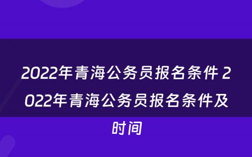 2022年青海公务员报名条件 2022年青海公务员报名条件及时间