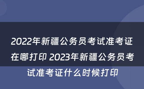 2022年新疆公务员考试准考证在哪打印 2023年新疆公务员考试准考证什么时候打印