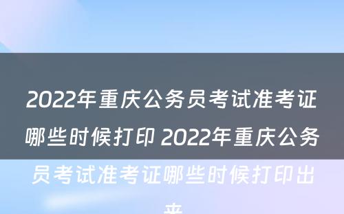 2022年重庆公务员考试准考证哪些时候打印 2022年重庆公务员考试准考证哪些时候打印出来