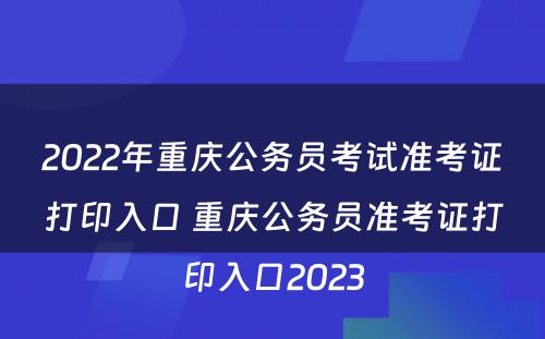 2022年重庆公务员考试准考证打印入口 重庆公务员准考证打印入口2023