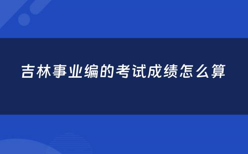 吉林事业编的考试成绩怎么算 