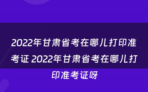 2022年甘肃省考在哪儿打印准考证 2022年甘肃省考在哪儿打印准考证呀