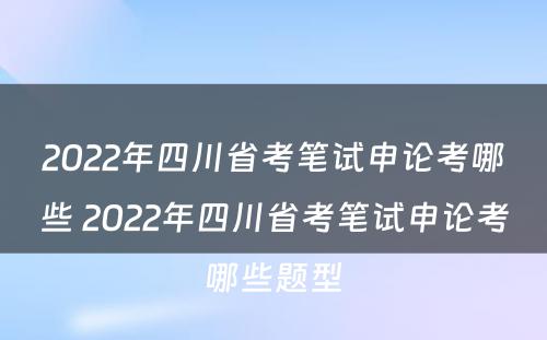 2022年四川省考笔试申论考哪些 2022年四川省考笔试申论考哪些题型