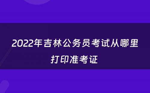 2022年吉林公务员考试从哪里打印准考证 