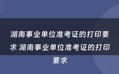 湖南事业单位准考证的打印要求 湖南事业单位准考证的打印要求