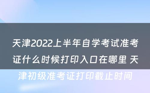 天津2022上半年自学考试准考证什么时候打印入口在哪里 天津初级准考证打印截止时间