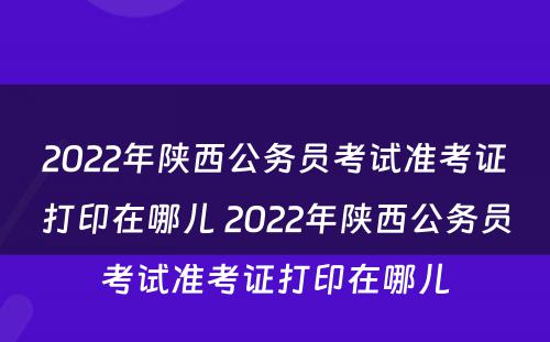 2022年陕西公务员考试准考证打印在哪儿 2022年陕西公务员考试准考证打印在哪儿