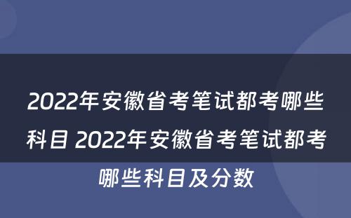2022年安徽省考笔试都考哪些科目 2022年安徽省考笔试都考哪些科目及分数