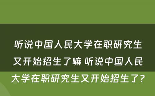 听说中国人民大学在职研究生又开始招生了嘛 听说中国人民大学在职研究生又开始招生了？