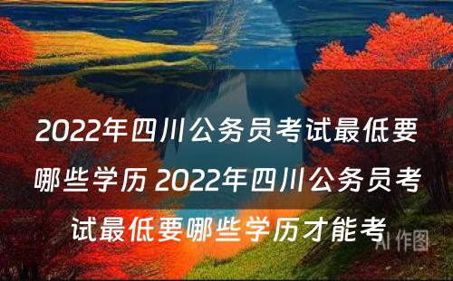 2022年四川公务员考试最低要哪些学历 2022年四川公务员考试最低要哪些学历才能考