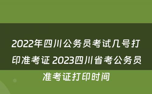 2022年四川公务员考试几号打印准考证 2023四川省考公务员准考证打印时间