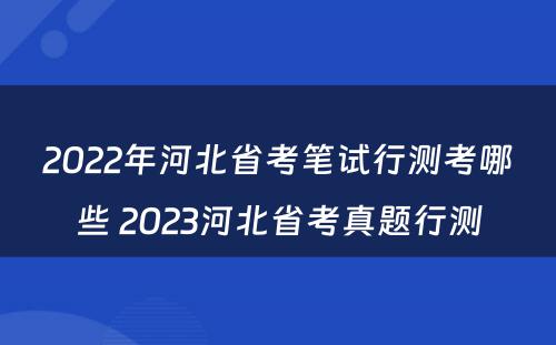 2022年河北省考笔试行测考哪些 2023河北省考真题行测