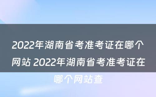 2022年湖南省考准考证在哪个网站 2022年湖南省考准考证在哪个网站查