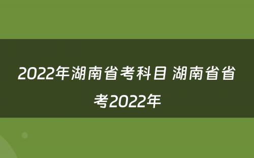 2022年湖南省考科目 湖南省省考2022年