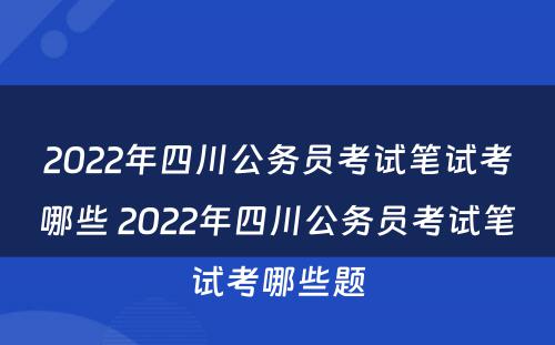 2022年四川公务员考试笔试考哪些 2022年四川公务员考试笔试考哪些题