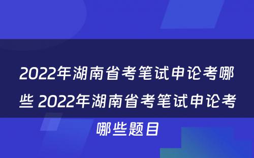 2022年湖南省考笔试申论考哪些 2022年湖南省考笔试申论考哪些题目