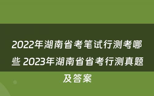 2022年湖南省考笔试行测考哪些 2023年湖南省省考行测真题及答案