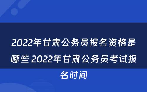 2022年甘肃公务员报名资格是哪些 2022年甘肃公务员考试报名时间