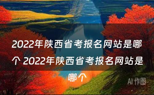 2022年陕西省考报名网站是哪个 2022年陕西省考报名网站是哪个
