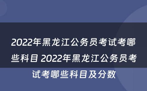 2022年黑龙江公务员考试考哪些科目 2022年黑龙江公务员考试考哪些科目及分数