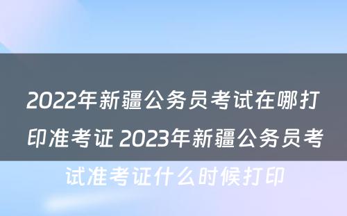 2022年新疆公务员考试在哪打印准考证 2023年新疆公务员考试准考证什么时候打印