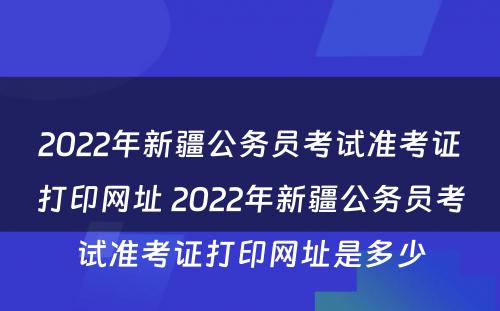 2022年新疆公务员考试准考证打印网址 2022年新疆公务员考试准考证打印网址是多少