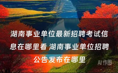 湖南事业单位最新招聘考试信息在哪里看 湖南事业单位招聘公告发布在哪里