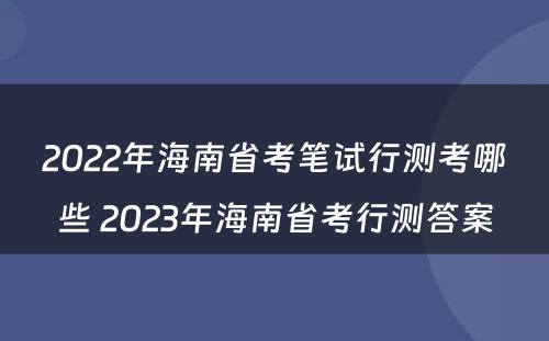 2022年海南省考笔试行测考哪些 2023年海南省考行测答案