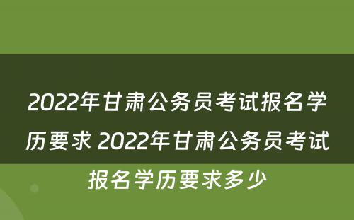 2022年甘肃公务员考试报名学历要求 2022年甘肃公务员考试报名学历要求多少