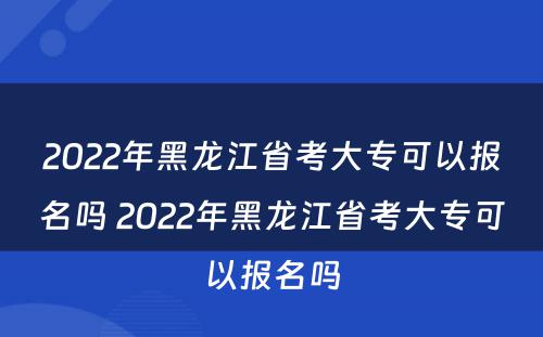 2022年黑龙江省考大专可以报名吗 2022年黑龙江省考大专可以报名吗