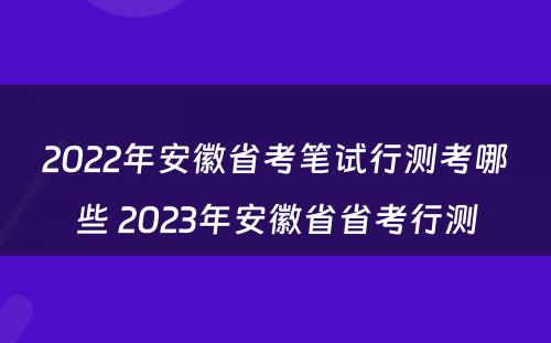 2022年安徽省考笔试行测考哪些 2023年安徽省省考行测