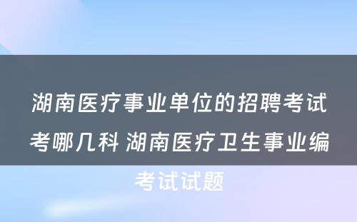 湖南医疗事业单位的招聘考试考哪几科 湖南医疗卫生事业编考试试题