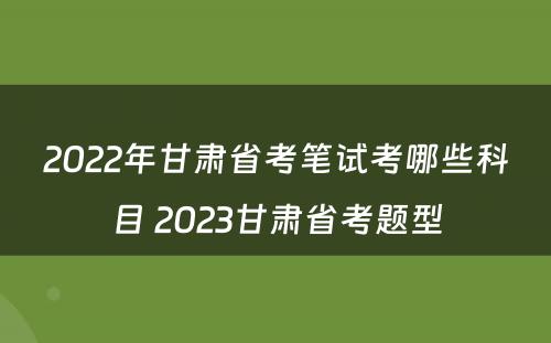2022年甘肃省考笔试考哪些科目 2023甘肃省考题型