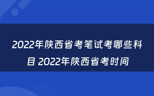 2022年陕西省考笔试考哪些科目 2022年陕西省考时间