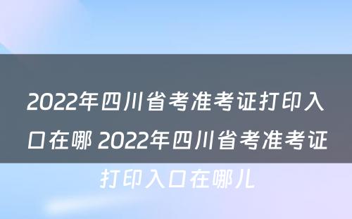 2022年四川省考准考证打印入口在哪 2022年四川省考准考证打印入口在哪儿