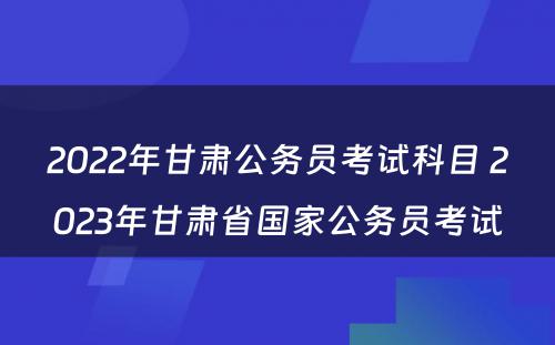 2022年甘肃公务员考试科目 2023年甘肃省国家公务员考试