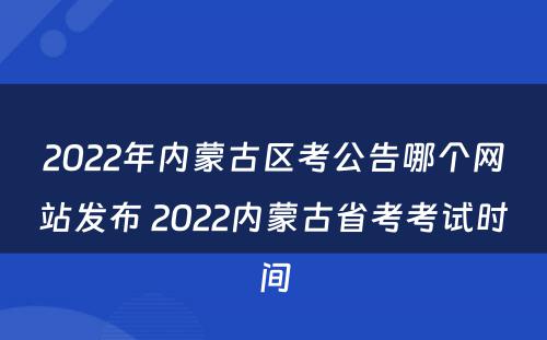 2022年内蒙古区考公告哪个网站发布 2022内蒙古省考考试时间