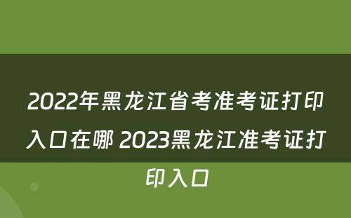 2022年黑龙江省考准考证打印入口在哪 2023黑龙江准考证打印入口