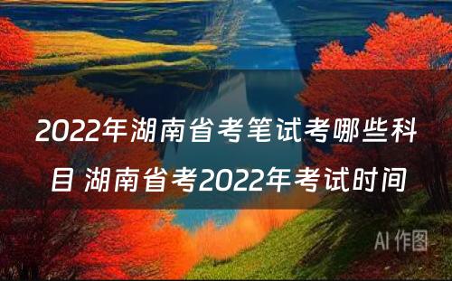 2022年湖南省考笔试考哪些科目 湖南省考2022年考试时间