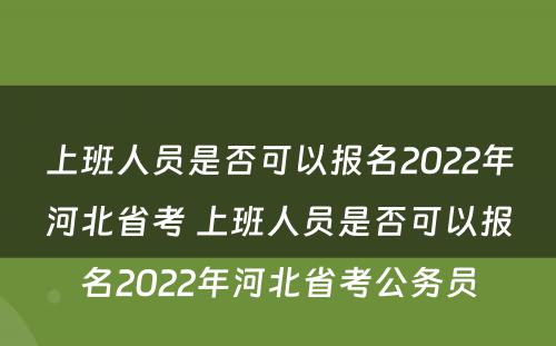 上班人员是否可以报名2022年河北省考 上班人员是否可以报名2022年河北省考公务员