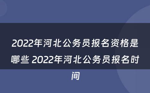 2022年河北公务员报名资格是哪些 2022年河北公务员报名时间