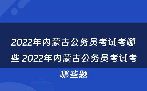 2022年内蒙古公务员考试考哪些 2022年内蒙古公务员考试考哪些题