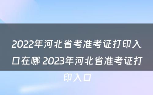 2022年河北省考准考证打印入口在哪 2023年河北省准考证打印入口