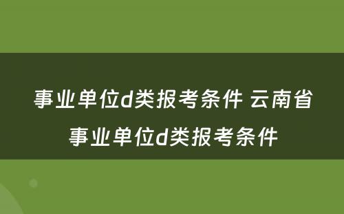 事业单位d类报考条件 云南省事业单位d类报考条件