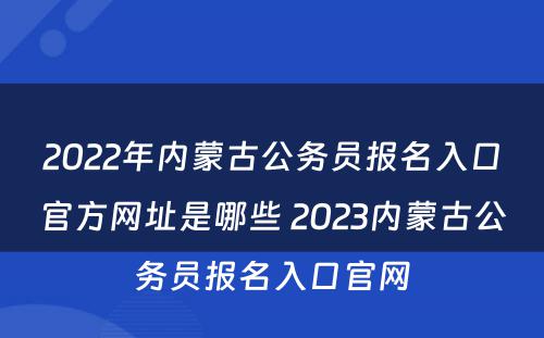 2022年内蒙古公务员报名入口官方网址是哪些 2023内蒙古公务员报名入口官网