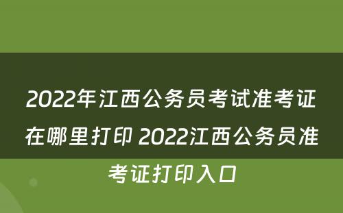 2022年江西公务员考试准考证在哪里打印 2022江西公务员准考证打印入口