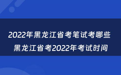 2022年黑龙江省考笔试考哪些 黑龙江省考2022年考试时间